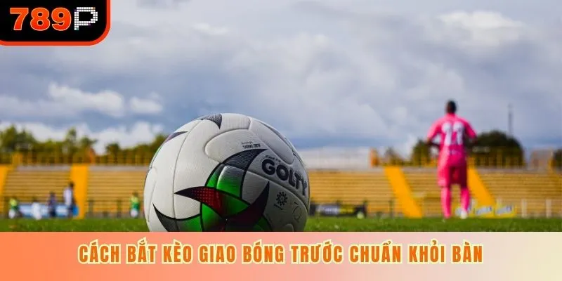 Cách bắt kèo giao bóng trước chuẩn khỏi bàn